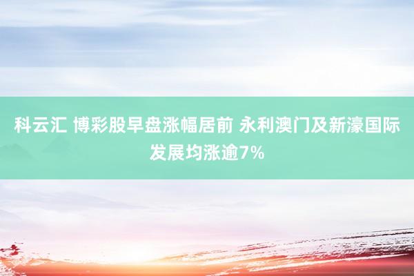 科云汇 博彩股早盘涨幅居前 永利澳门及新濠国际发展均涨逾7%