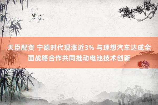 天臣配资 宁德时代现涨近3% 与理想汽车达成全面战略合作共同推动电池技术创新