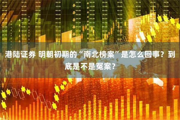 港陆证券 明朝初期的“南北榜案”是怎么回事？到底是不是冤案？