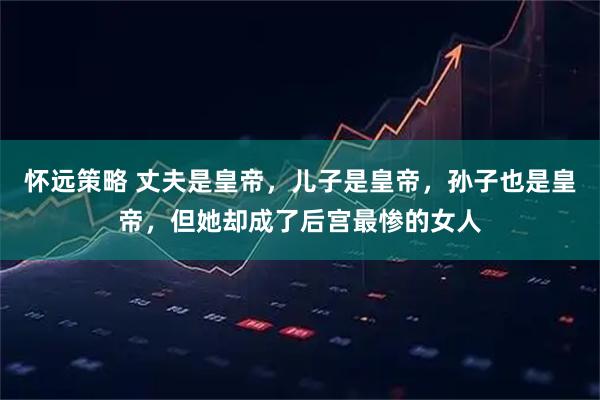 怀远策略 丈夫是皇帝，儿子是皇帝，孙子也是皇帝，但她却成了后宫最惨的女人