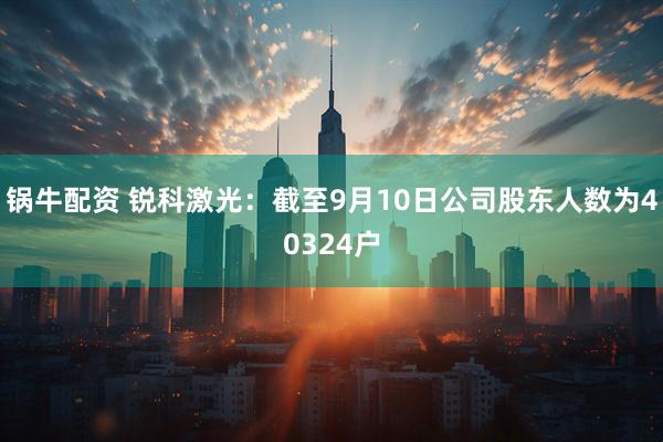 锅牛配资 锐科激光：截至9月10日公司股东人数为40324户