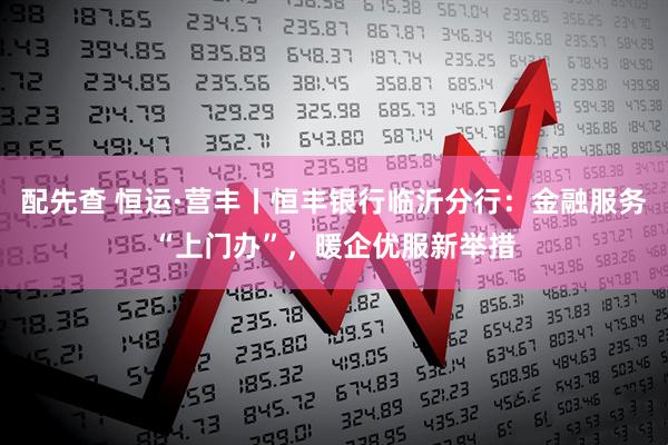 配先查 恒运·营丰丨恒丰银行临沂分行：金融服务“上门办”，暖企优服新举措