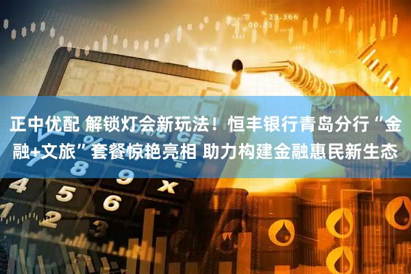 正中优配 解锁灯会新玩法！恒丰银行青岛分行“金融+文旅”套餐惊艳亮相 助力构建金融惠民新生态