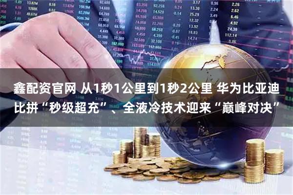 鑫配资官网 从1秒1公里到1秒2公里 华为比亚迪比拼“秒级超充”、全液冷技术迎来“巅峰对决”