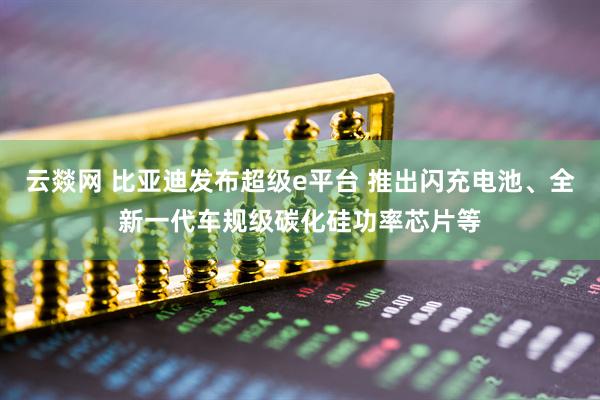 云燚网 比亚迪发布超级e平台 推出闪充电池、全新一代车规级碳化硅功率芯片等