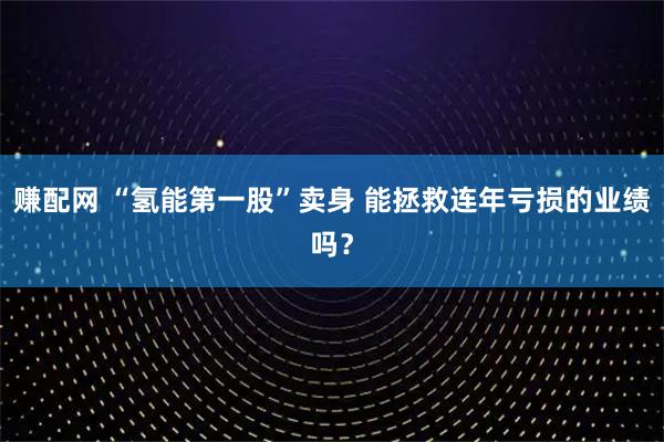 赚配网 “氢能第一股”卖身 能拯救连年亏损的业绩吗？