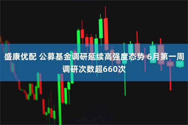 盛康优配 公募基金调研延续高强度态势 6月第一周调研次数超660次
