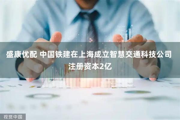 盛康优配 中国铁建在上海成立智慧交通科技公司 注册资本2亿