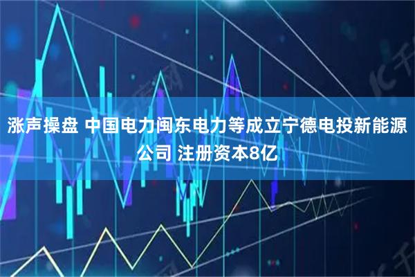 涨声操盘 中国电力闽东电力等成立宁德电投新能源公司 注册资本8亿