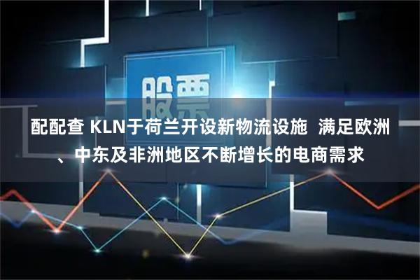配配查 KLN于荷兰开设新物流设施  满足欧洲、中东及非洲地区不断增长的电商需求