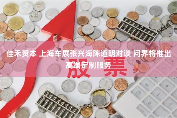 佳禾资本 上海车展张兴海陈道明对谈 问界将推出高端定制服务