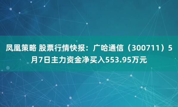 凤凰策略 股票行情快报：广哈通信（300711）5月7日主力资金净买入553.95万元