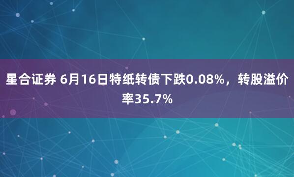 星合证券 6月16日特纸转债下跌0.08%，转股溢价率35.7%