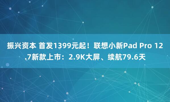 振兴资本 首发1399元起！联想小新Pad Pro 12.7新款上市：2.9K大屏、续航79.6天