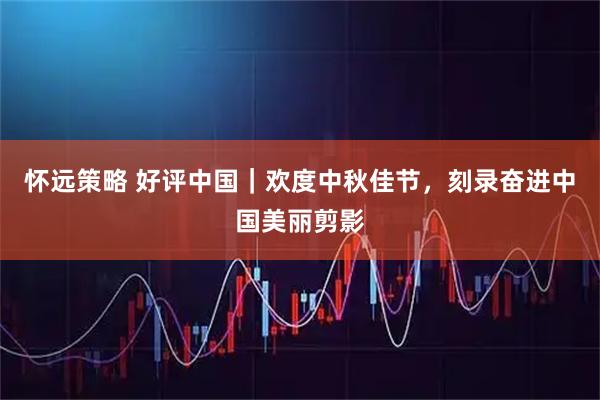 怀远策略 好评中国｜欢度中秋佳节，刻录奋进中国美丽剪影