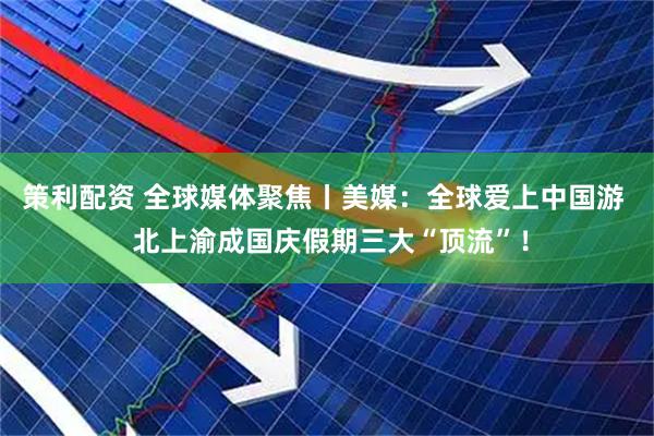 策利配资 全球媒体聚焦丨美媒：全球爱上中国游  北上渝成国庆假期三大“顶流”！