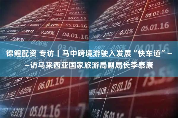 锦鲤配资 专访丨马中跨境游驶入发展“快车道”——访马来西亚国家旅游局副局长李泰康