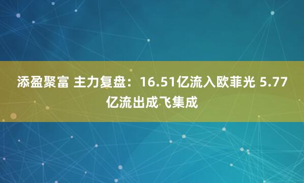 添盈聚富 主力复盘：16.51亿流入欧菲光 5.77亿流出成飞集成