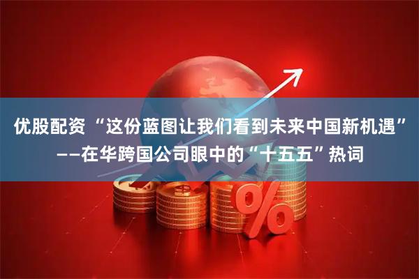 优股配资 “这份蓝图让我们看到未来中国新机遇”——在华跨国公司眼中的“十五五”热词