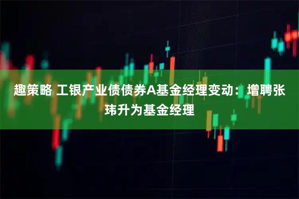 趣策略 工银产业债债券A基金经理变动：增聘张玮升为基金经理