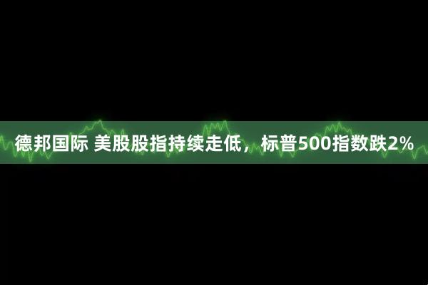 德邦国际 美股股指持续走低，标普500指数跌2%