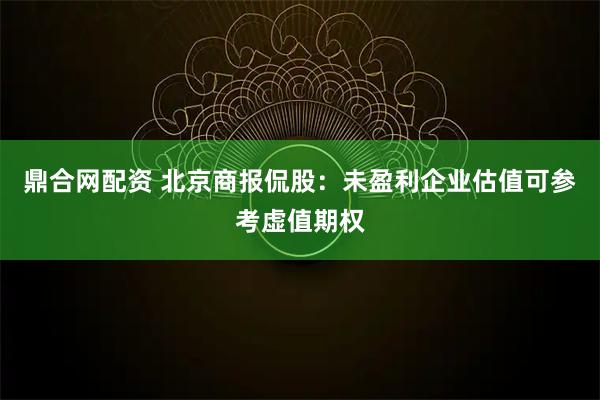 鼎合网配资 北京商报侃股：未盈利企业估值可参考虚值期权
