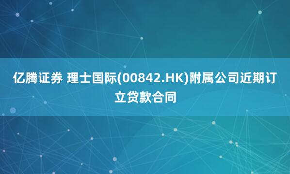 亿腾证券 理士国际(00842.HK)附属公司近期订立贷款合同