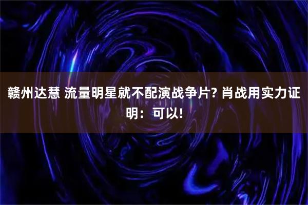 赣州达慧 流量明星就不配演战争片? 肖战用实力证明：可以!