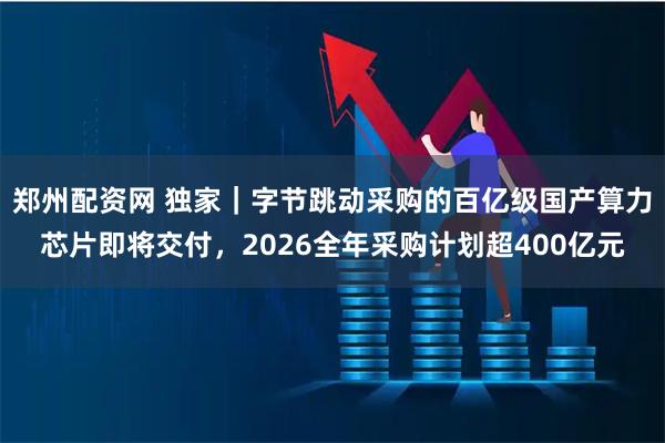 郑州配资网 独家｜字节跳动采购的百亿级国产算力芯片即将交付，2026全年采购计划超400亿元