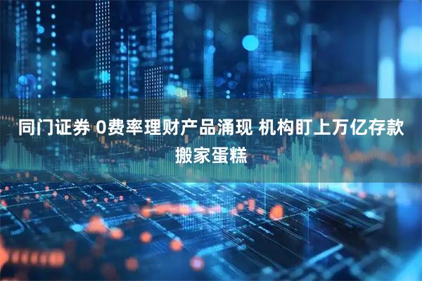 同门证券 0费率理财产品涌现 机构盯上万亿存款搬家蛋糕