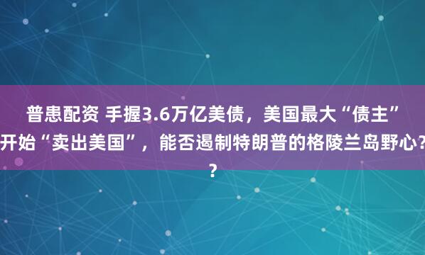 普患配资 手握3.6万亿美债，美国最大“债主”开始“卖出美国”，能否遏制特朗普的格陵兰岛野心？