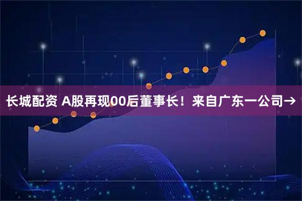 长城配资 A股再现00后董事长！来自广东一公司→