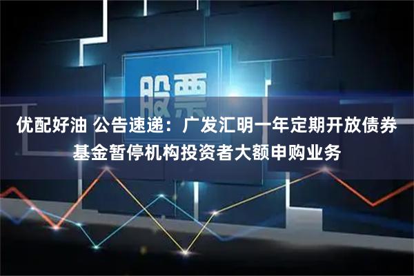 优配好油 公告速递：广发汇明一年定期开放债券基金暂停机构投资者大额申购业务