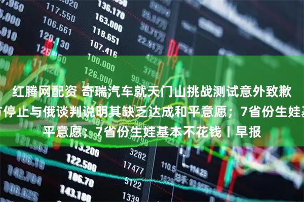 红腾网配资 奇瑞汽车就天门山挑战测试意外致歉；俄外交部：乌方停止与俄谈判说明其缺乏达成和平意愿；7省份生娃基本不花钱丨早报