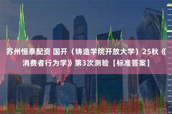 苏州恒泰配资 国开（铸造学院开放大学）25秋《消费者行为学》第3次测验【标准答案】
