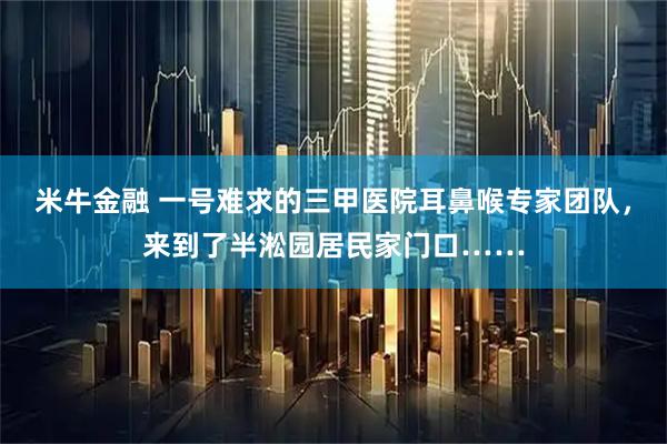 米牛金融 一号难求的三甲医院耳鼻喉专家团队，来到了半淞园居民家门口……
