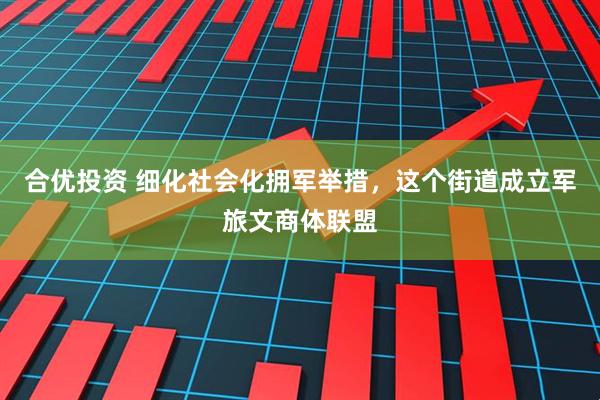 合优投资 细化社会化拥军举措，这个街道成立军旅文商体联盟